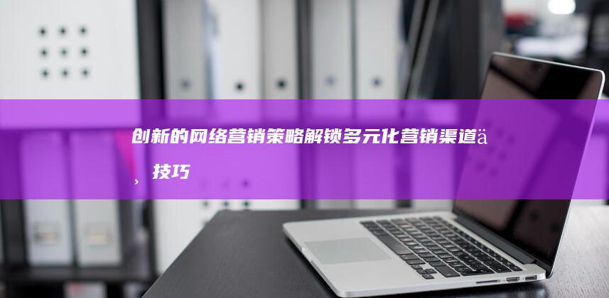 创新的网络营销策略：解锁多元化营销渠道与技巧